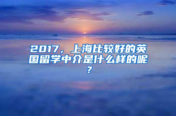 2017，上海比较好的英国留学中介是什么样的呢？