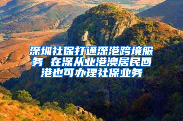 深圳社保打通深港跨境服务 在深从业港澳居民回港也可办理社保业务