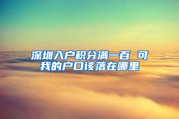 深圳入户积分满一百 可我的户口该落在哪里