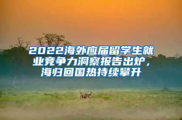 2022海外应届留学生就业竞争力洞察报告出炉，海归回国热持续攀升