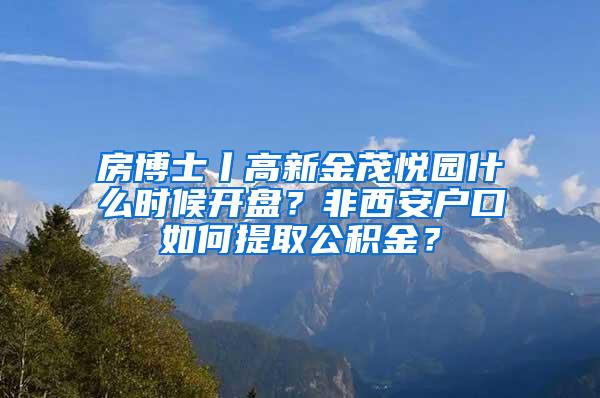 房博士丨高新金茂悦园什么时候开盘？非西安户口如何提取公积金？