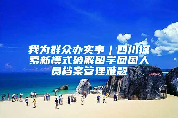 我为群众办实事｜四川探索新模式破解留学回国人员档案管理难题