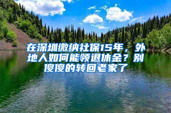 在深圳缴纳社保15年，外地人如何能领退休金？别傻傻的转回老家了