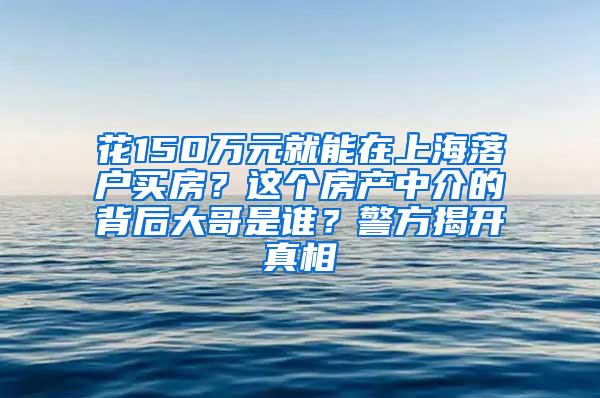花150万元就能在上海落户买房？这个房产中介的背后大哥是谁？警方揭开真相