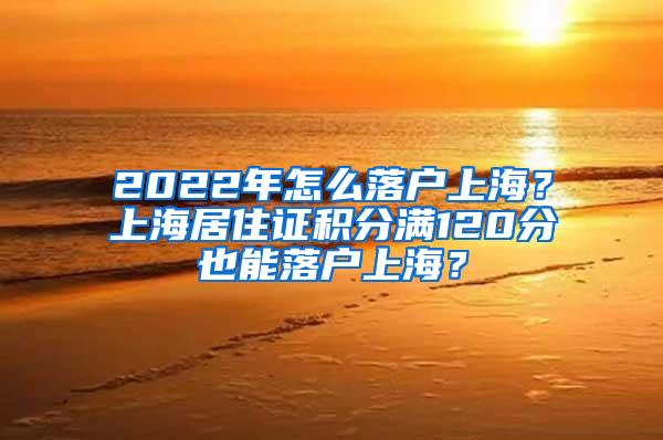 2022年怎么落户上海？上海居住证积分满120分也能落户上海？