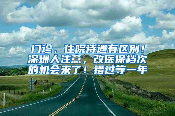 门诊、住院待遇有区别！深圳人注意，改医保档次的机会来了！错过等一年