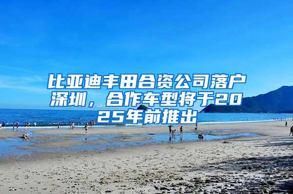 比亚迪丰田合资公司落户深圳，合作车型将于2025年前推出