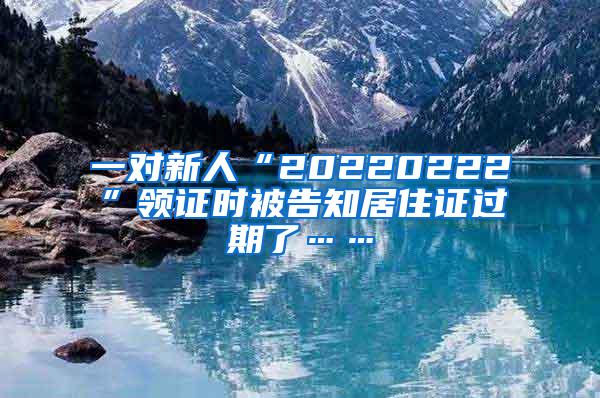 一对新人“20220222”领证时被告知居住证过期了……