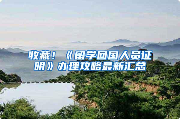 收藏！《留学回国人员证明》办理攻略最新汇总
