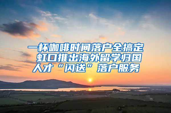 一杯咖啡时间落户全搞定 虹口推出海外留学归国人才“闪送”落户服务
