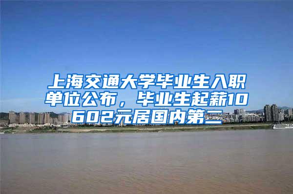 上海交通大学毕业生入职单位公布，毕业生起薪10602元居国内第二