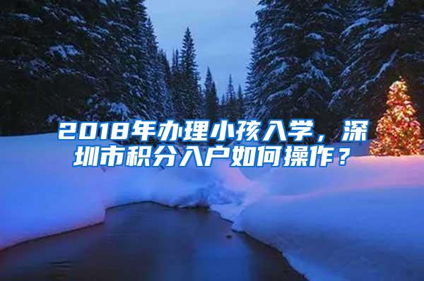 2018年办理小孩入学，深圳市积分入户如何操作？