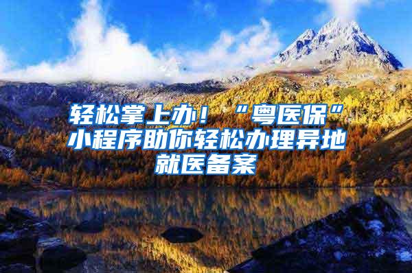 轻松掌上办！“粤医保”小程序助你轻松办理异地就医备案