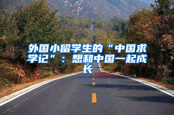 外国小留学生的“中国求学记”：想和中国一起成长