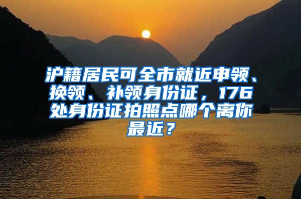 沪籍居民可全市就近申领、换领、补领身份证，176处身份证拍照点哪个离你最近？