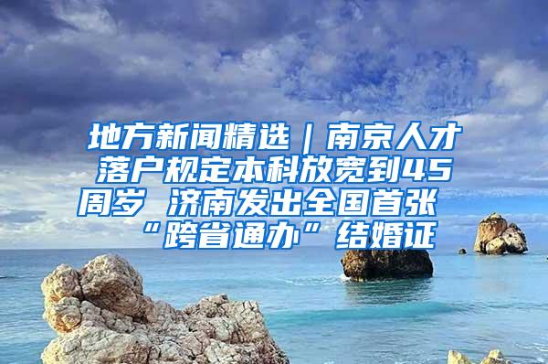 地方新闻精选｜南京人才落户规定本科放宽到45周岁 济南发出全国首张“跨省通办”结婚证