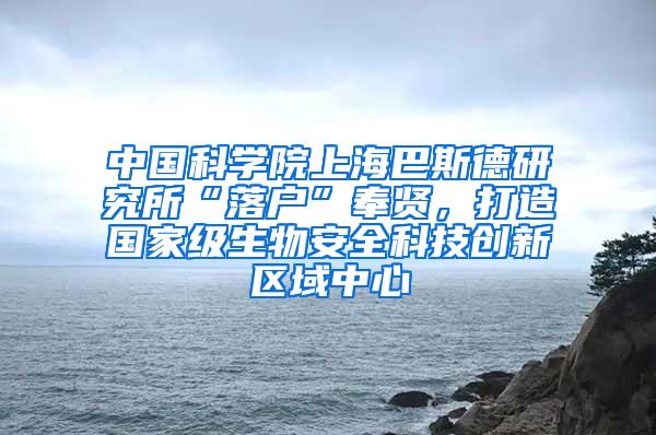 中国科学院上海巴斯德研究所“落户”奉贤，打造国家级生物安全科技创新区域中心