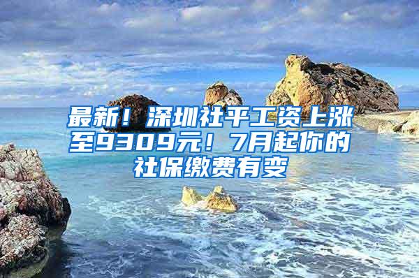 最新！深圳社平工资上涨至9309元！7月起你的社保缴费有变