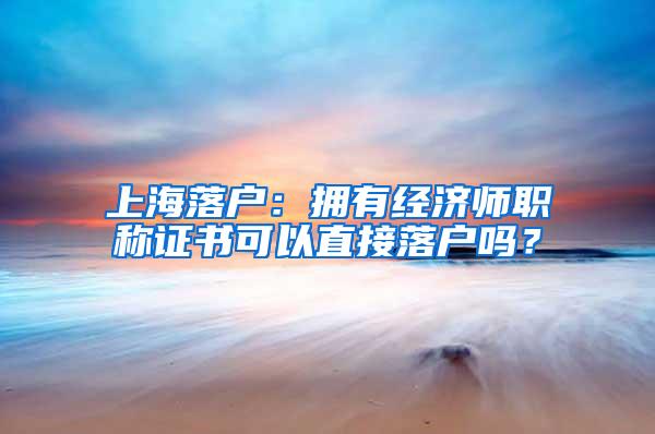 上海落户：拥有经济师职称证书可以直接落户吗？