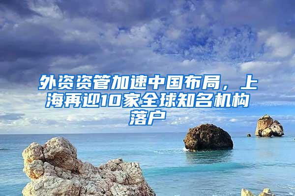 外资资管加速中国布局，上海再迎10家全球知名机构落户