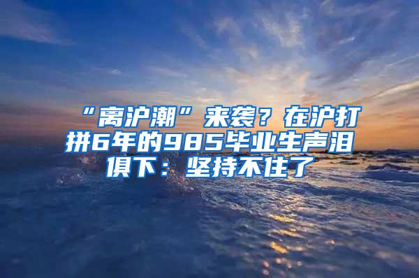 “离沪潮”来袭？在沪打拼6年的985毕业生声泪俱下：坚持不住了