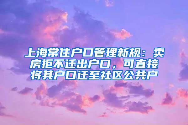上海常住户口管理新规：卖房拒不迁出户口，可直接将其户口迁至社区公共户