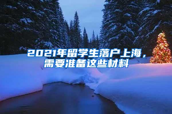 2021年留学生落户上海，需要准备这些材料