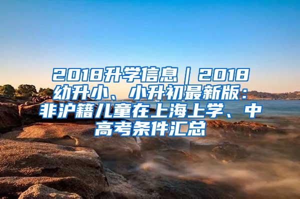 2018升学信息｜2018幼升小、小升初最新版：非沪籍儿童在上海上学、中高考条件汇总