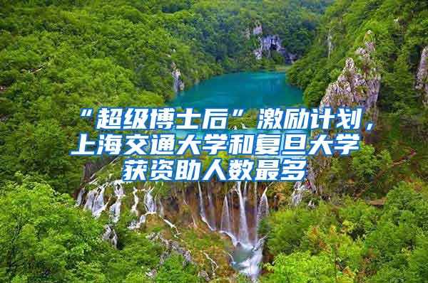 “超级博士后”激励计划，上海交通大学和复旦大学获资助人数最多