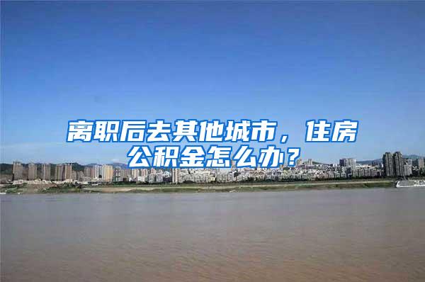 离职后去其他城市，住房公积金怎么办？