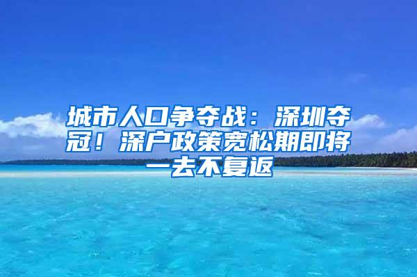 城市人口争夺战：深圳夺冠！深户政策宽松期即将一去不复返