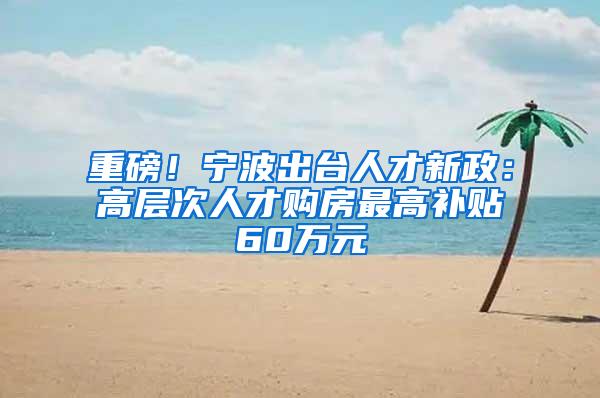 重磅！宁波出台人才新政：高层次人才购房最高补贴60万元