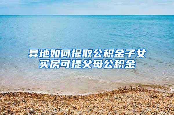 异地如何提取公积金子女买房可提父母公积金