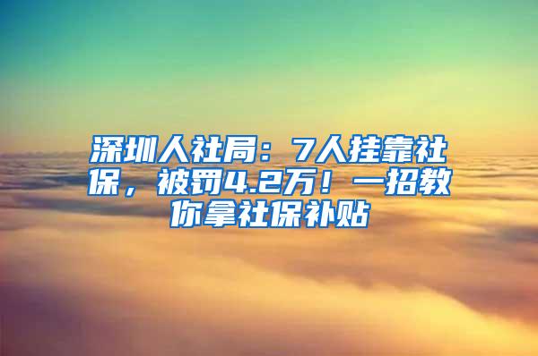 深圳人社局：7人挂靠社保，被罚4.2万！一招教你拿社保补贴