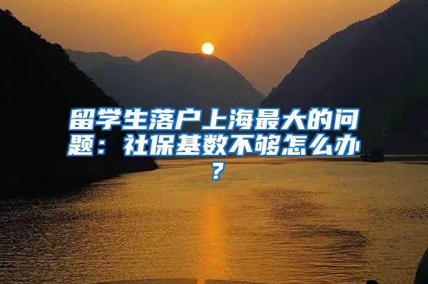 留学生落户上海最大的问题：社保基数不够怎么办？