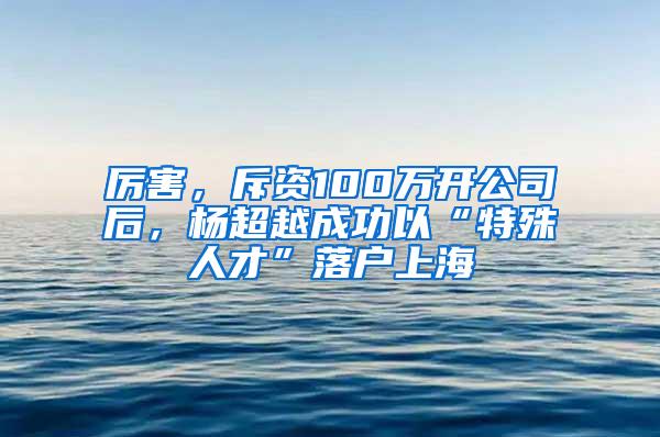 厉害，斥资100万开公司后，杨超越成功以“特殊人才”落户上海
