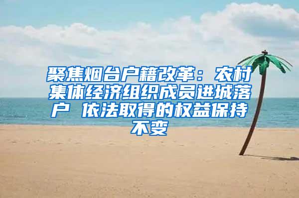 聚焦烟台户籍改革：农村集体经济组织成员进城落户 依法取得的权益保持不变
