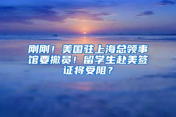 刚刚！美国驻上海总领事馆要撤员！留学生赴美签证将受阻？