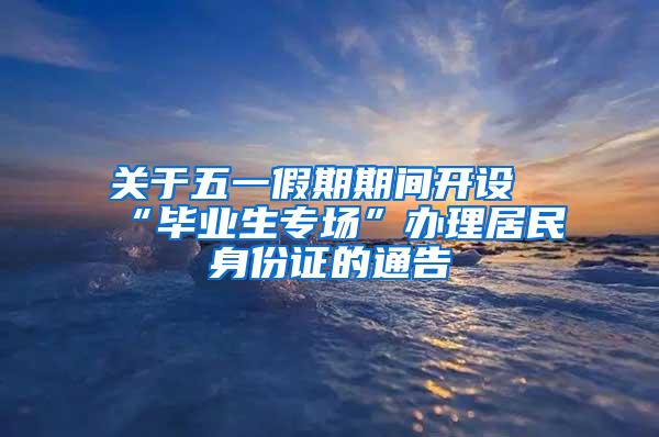 关于五一假期期间开设“毕业生专场”办理居民身份证的通告