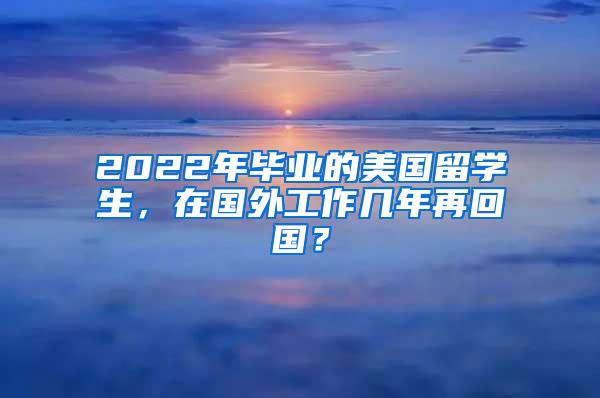 2022年毕业的美国留学生，在国外工作几年再回国？