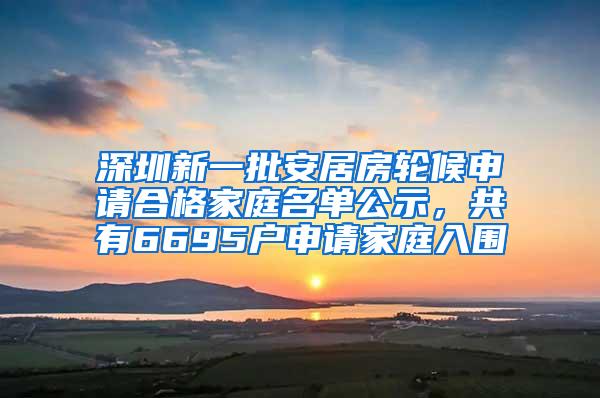 深圳新一批安居房轮候申请合格家庭名单公示，共有6695户申请家庭入围