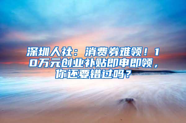 深圳人社：消费券难领！10万元创业补贴即申即领，你还要错过吗？