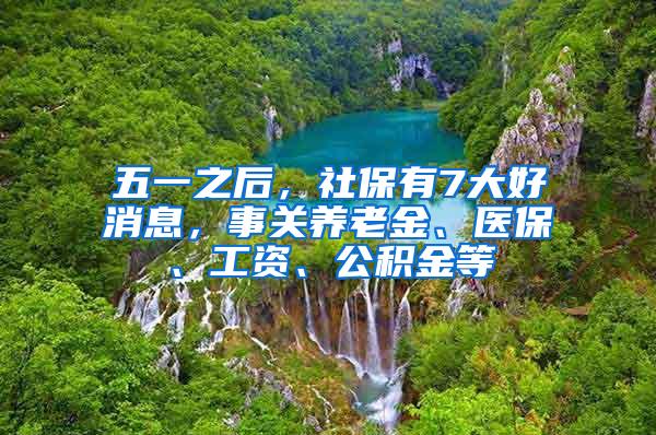 五一之后，社保有7大好消息，事关养老金、医保、工资、公积金等