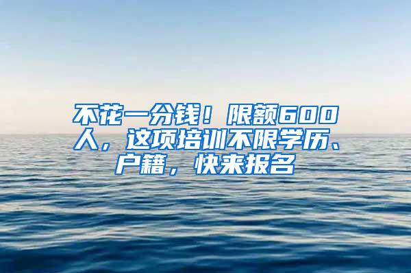 不花一分钱！限额600人，这项培训不限学历、户籍，快来报名