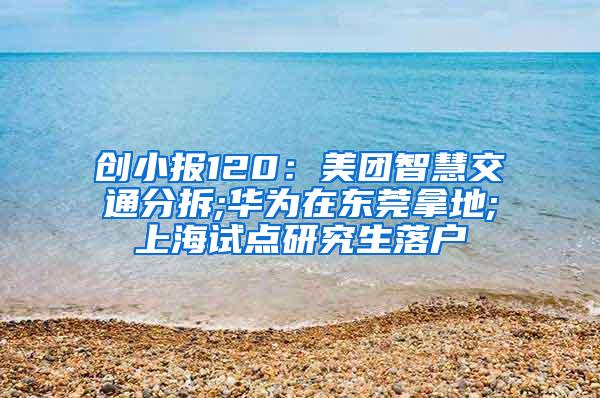创小报120：美团智慧交通分拆;华为在东莞拿地;上海试点研究生落户