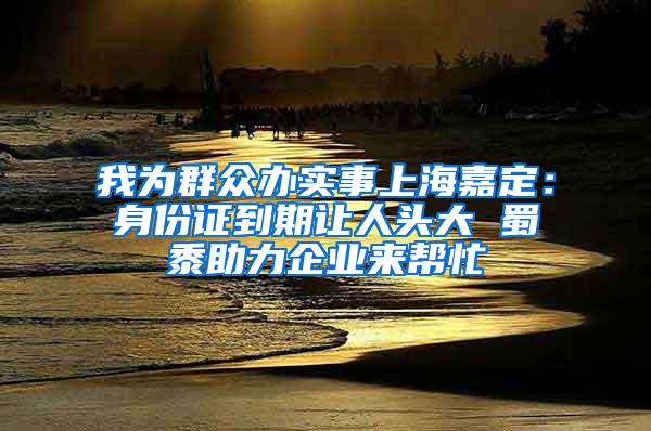 我为群众办实事上海嘉定：身份证到期让人头大 蜀黍助力企业来帮忙