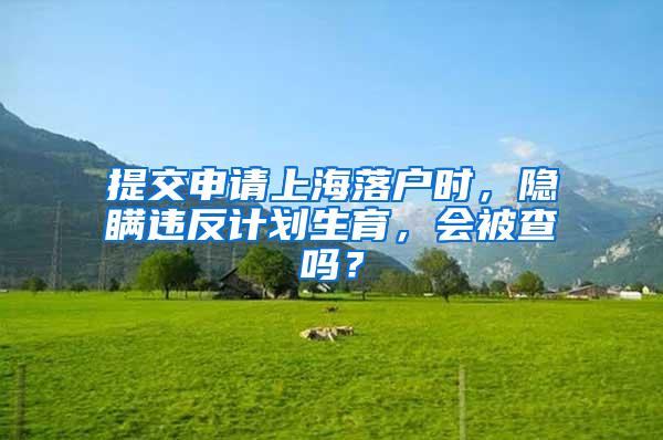 提交申请上海落户时，隐瞒违反计划生育，会被查吗？