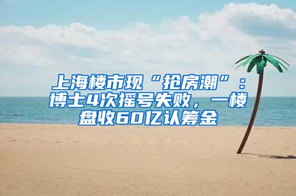 上海楼市现“抢房潮”：博士4次摇号失败，一楼盘收60亿认筹金