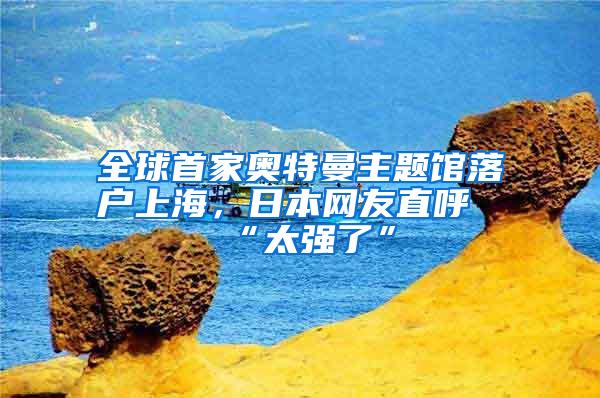 全球首家奥特曼主题馆落户上海，日本网友直呼“太强了”