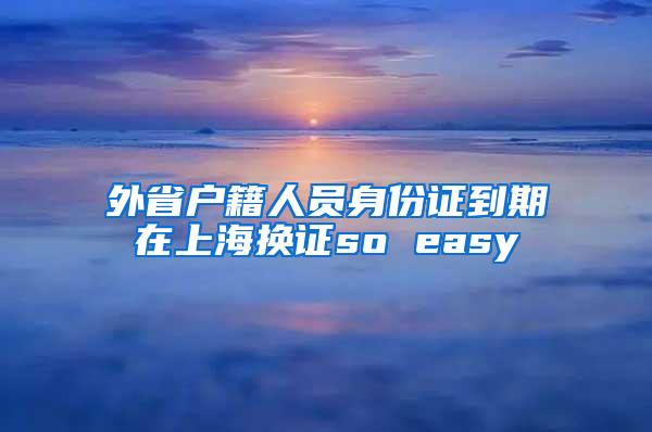 外省户籍人员身份证到期在上海换证so easy